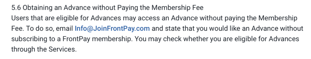 5.6 Obtaining an Advance without Paying the Membership Fee
Users that are eligible for Advances may access an Advance without paying the Membership
Fee. To do so, email Info@JoinFrontPay.com and state that you would like an Advance without
subscribing to a FrontPay membership. You may check whether you are eligible for Advances through the Services.