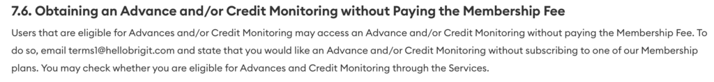 Users that are eligible for Advances and/or Credit Monitoring may access an Advance and/or Credit Monitoring without paying the Membership Fee. To do so, email terms1@hellobrigit.com and state that you would like an Advance and/or Credit Monitoring without subscribing to one of our Membership plans. You may check whether you are eligible for Advances and Credit Monitoring through the Services.
